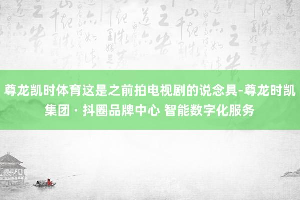 尊龙凯时体育这是之前拍电视剧的说念具-尊龙时凯集团 · 抖圈品牌中心 智能数字化服务