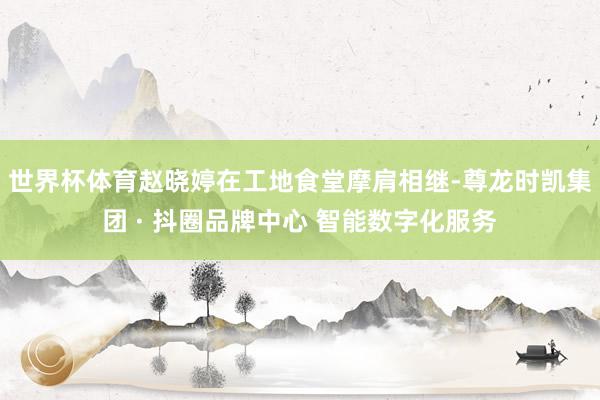 世界杯体育赵晓婷在工地食堂摩肩相继-尊龙时凯集团 · 抖圈品牌中心 智能数字化服务