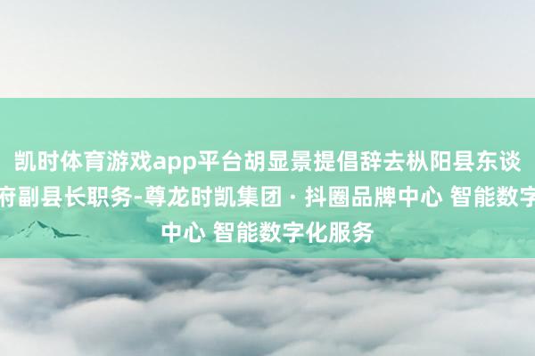 凯时体育游戏app平台胡显景提倡辞去枞阳县东谈主民政府副县长职务-尊龙时凯集团 · 抖圈品牌中心 智能数字化服务