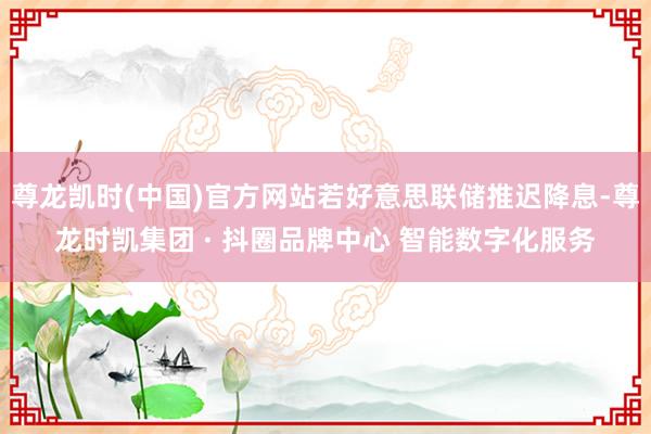 尊龙凯时(中国)官方网站若好意思联储推迟降息-尊龙时凯集团 · 抖圈品牌中心 智能数字化服务