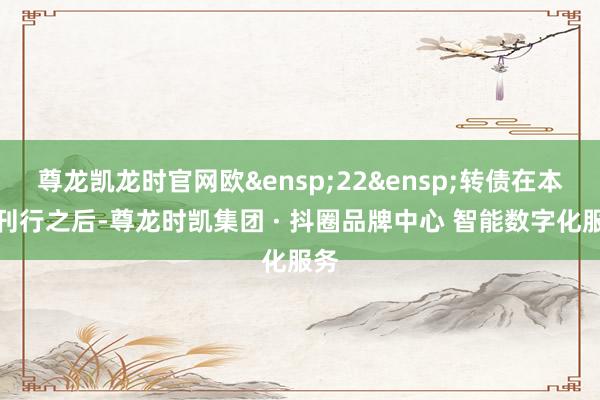 尊龙凯龙时官网欧 22 转债在本次刊行之后-尊龙时凯集团 · 抖圈品牌中心 智能数字化服务