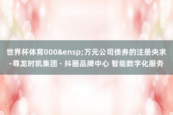 世界杯体育000&ensp;万元公司债券的注册央求-尊龙时凯集团 · 抖圈品牌中心 智能数字化服务