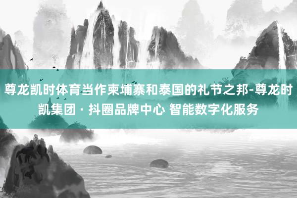 尊龙凯时体育当作柬埔寨和泰国的礼节之邦-尊龙时凯集团 · 抖圈品牌中心 智能数字化服务