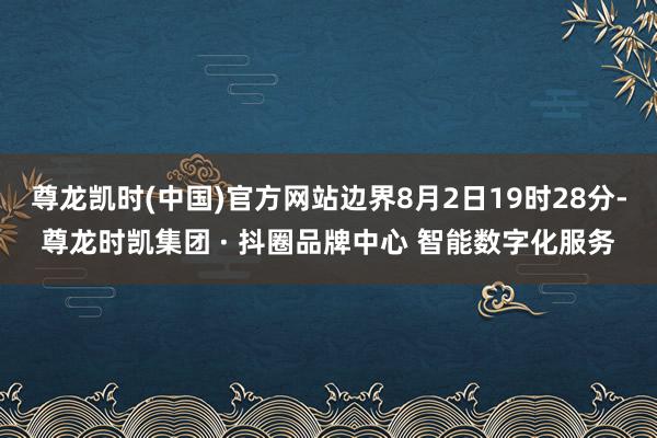 尊龙凯时(中国)官方网站边界8月2日19时28分-尊龙时凯集团 · 抖圈品牌中心 智能数字化服务