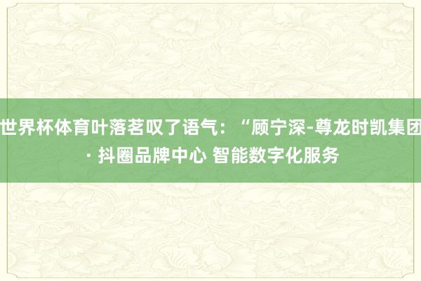 世界杯体育叶落茗叹了语气:“顾宁深-尊龙时凯集团 · 抖圈品牌中心 智能数字化服务