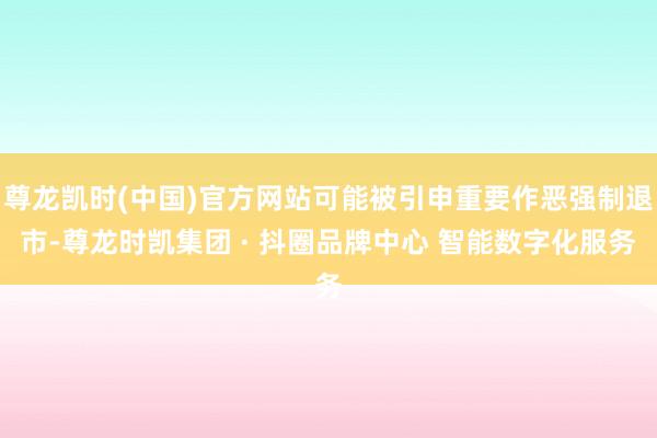 尊龙凯时(中国)官方网站可能被引申重要作恶强制退市-尊龙时凯集团 · 抖圈品牌中心 智能数字化服务