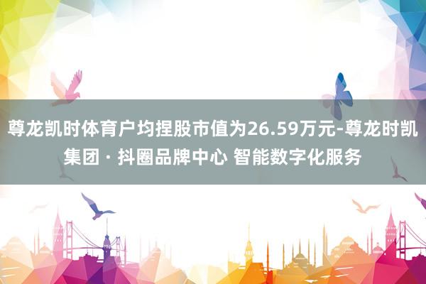 尊龙凯时体育户均捏股市值为26.59万元-尊龙时凯集团 · 抖圈品牌中心 智能数字化服务