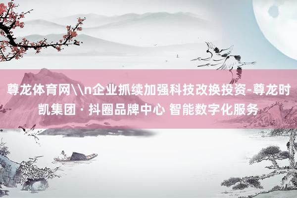 尊龙体育网\n企业抓续加强科技改换投资-尊龙时凯集团 · 抖圈品牌中心 智能数字化服务