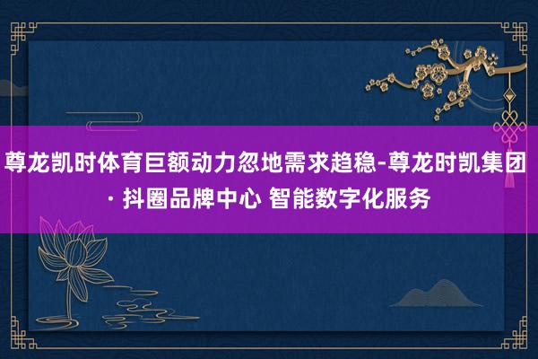 尊龙凯时体育巨额动力忽地需求趋稳-尊龙时凯集团 · 抖圈品牌中心 智能数字化服务