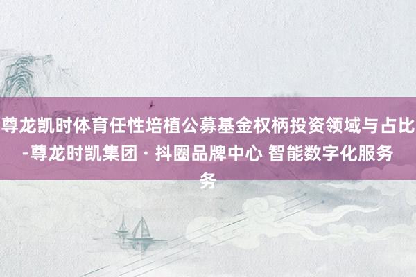 尊龙凯时体育任性培植公募基金权柄投资领域与占比-尊龙时凯集团 · 抖圈品牌中心 智能数字化服务