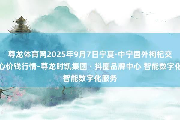 尊龙体育网2025年9月7日宁夏·中宁国外枸杞交往中心价钱行情-尊龙时凯集团 · 抖圈品牌中心 智能数字化服务