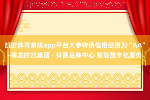 凯时体育游戏app平台大参转债信用级别为“AA”-尊龙时凯集团 · 抖圈品牌中心 智能数字化服务