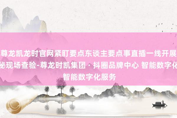 尊龙凯龙时官网紧盯要点东谈主要点事直插一线开展全诡秘现场查验-尊龙时凯集团 · 抖圈品牌中心 智能数字化服务