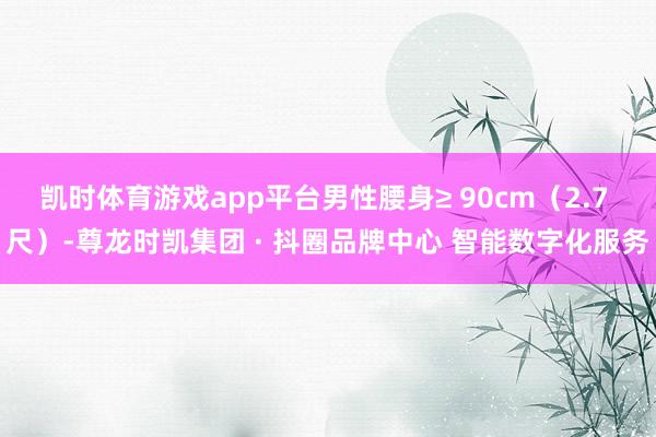 凯时体育游戏app平台男性腰身≥ 90cm（2.7 尺）-尊龙时凯集团 · 抖圈品牌中心 智能数字化服务