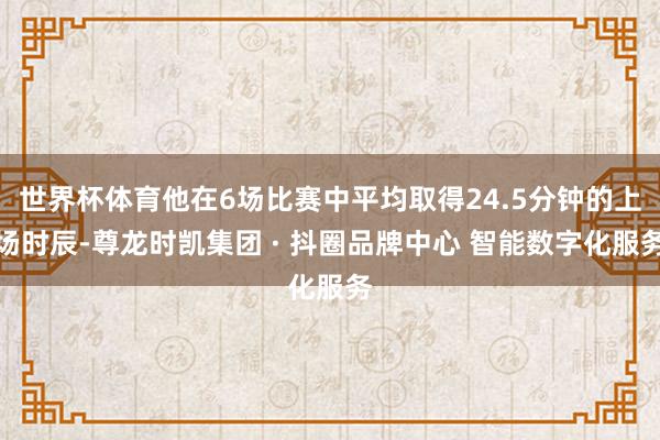 世界杯体育他在6场比赛中平均取得24.5分钟的上场时辰-尊龙时凯集团 · 抖圈品牌中心 智能数字化服务