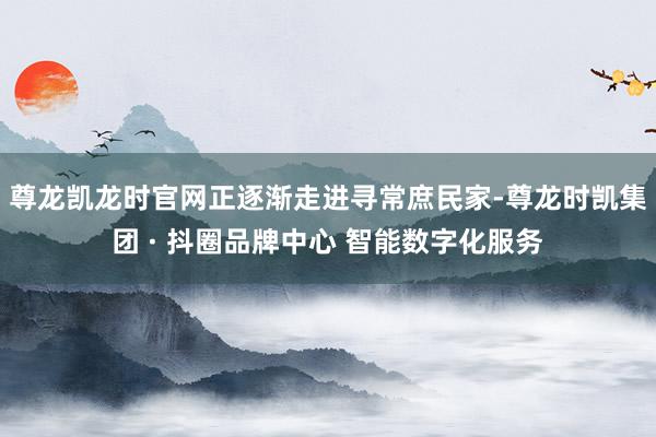 尊龙凯龙时官网正逐渐走进寻常庶民家-尊龙时凯集团 · 抖圈品牌中心 智能数字化服务