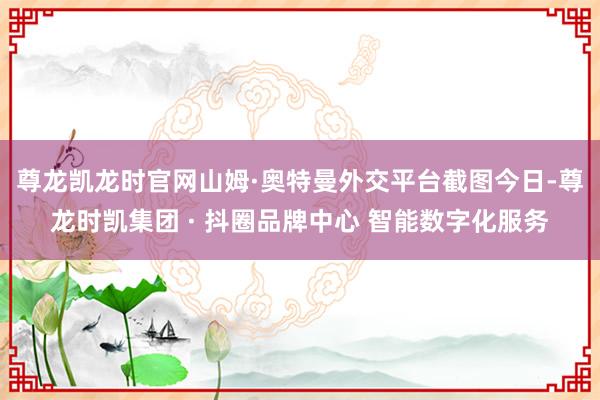 尊龙凯龙时官网山姆·奥特曼外交平台截图　　今日-尊龙时凯集团 · 抖圈品牌中心 智能数字化服务