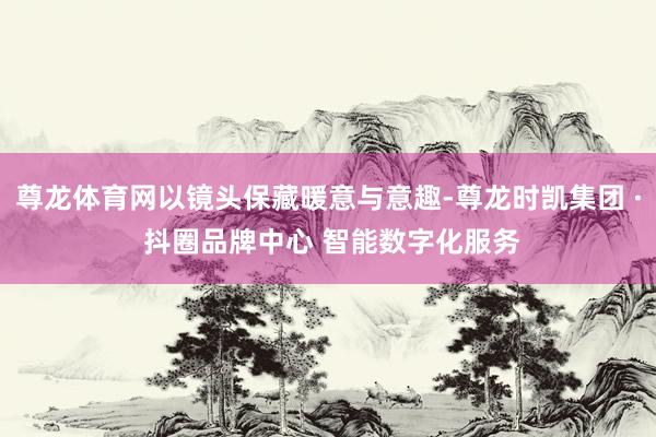 尊龙体育网以镜头保藏暖意与意趣-尊龙时凯集团 · 抖圈品牌中心 智能数字化服务