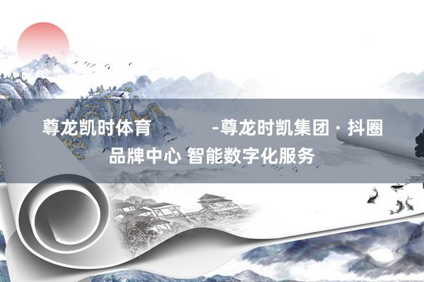 尊龙凯时体育            -尊龙时凯集团 · 抖圈品牌中心 智能数字化服务