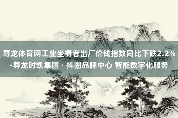 尊龙体育网工业坐褥者出厂价钱指数同比下跌2.2%-尊龙时凯集团 · 抖圈品牌中心 智能数字化服务