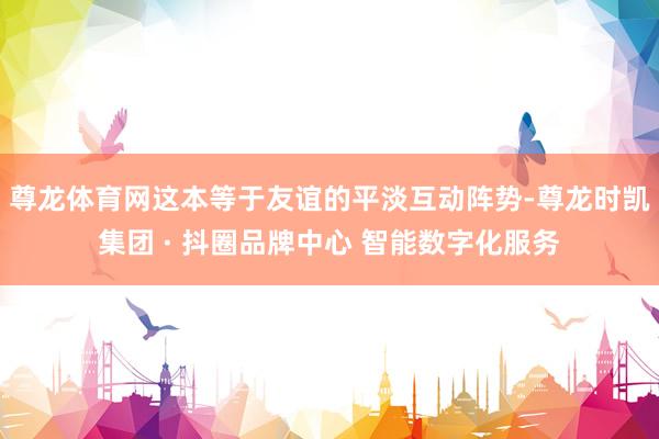 尊龙体育网这本等于友谊的平淡互动阵势-尊龙时凯集团 · 抖圈品牌中心 智能数字化服务